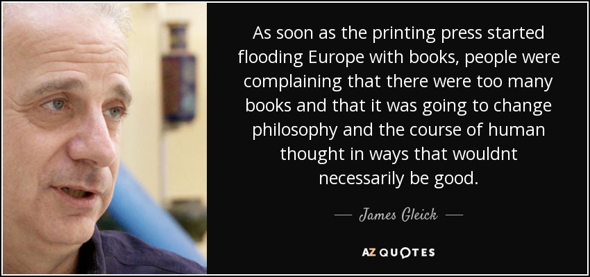 As soon as the printing press started flooding Europe with books, people were complaining that there were too many books and that it was going to change philosophy and the course of human thought in ways that wouldnt necessarily be good. - James Gleick