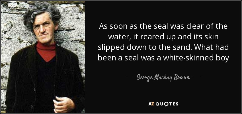 As soon as the seal was clear of the water, it reared up and its skin slipped down to the sand. What had been a seal was a white-skinned boy - George Mackay Brown