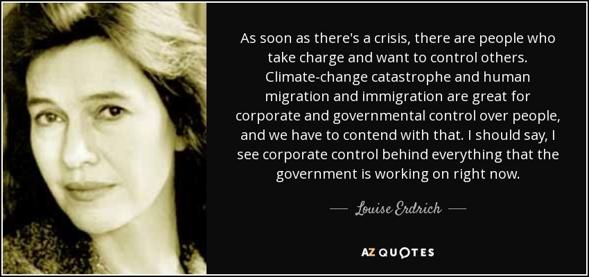 As soon as there's a crisis, there are people who take charge and want to control others. Climate-change catastrophe and human migration and immigration are great for corporate and governmental control over people, and we have to contend with that. I should say, I see corporate control behind everything that the government is working on right now. - Louise Erdrich