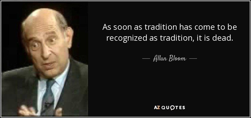 As soon as tradition has come to be recognized as tradition, it is dead. - Allan Bloom