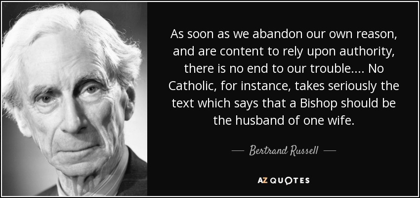 As soon as we abandon our own reason, and are content to rely upon authority, there is no end to our trouble. . . . No Catholic, for instance, takes seriously the text which says that a Bishop should be the husband of one wife. - Bertrand Russell