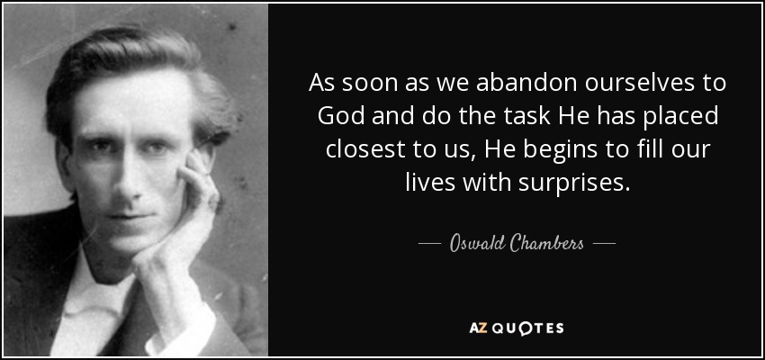 As soon as we abandon ourselves to God and do the task He has placed closest to us, He begins to fill our lives with surprises. - Oswald Chambers