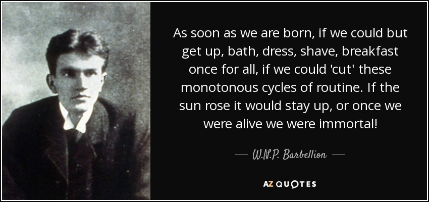 As soon as we are born, if we could but get up, bath, dress, shave, breakfast once for all, if we could 'cut' these monotonous cycles of routine. If the sun rose it would stay up, or once we were alive we were immortal! - W.N.P. Barbellion