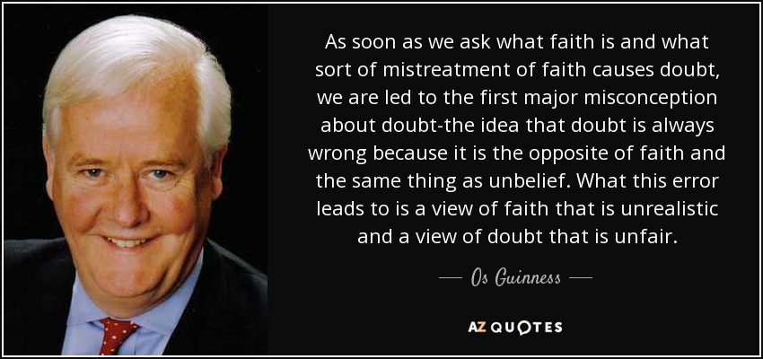 As soon as we ask what faith is and what sort of mistreatment of faith causes doubt, we are led to the first major misconception about doubt-the idea that doubt is always wrong because it is the opposite of faith and the same thing as unbelief. What this error leads to is a view of faith that is unrealistic and a view of doubt that is unfair. - Os Guinness