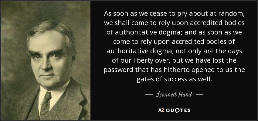 As soon as we cease to pry about at random, we shall come to rely upon accredited bodies of authoritative dogma; and as soon as we come to rely upon accredited bodies of authoritative dogma, not only are the days of our liberty over, but we have lost the password that has hitherto opened to us the gates of success as well. - Learned Hand