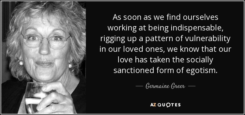 As soon as we find ourselves working at being indispensable, rigging up a pattern of vulnerability in our loved ones, we know that our love has taken the socially sanctioned form of egotism. - Germaine Greer