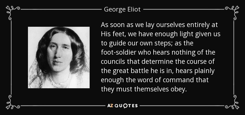As soon as we lay ourselves entirely at His feet, we have enough light given us to guide our own steps; as the foot-soldier who hears nothing of the councils that determine the course of the great battle he is in, hears plainly enough the word of command that they must themselves obey. - George Eliot