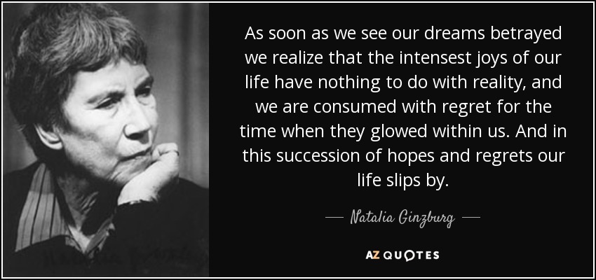 As soon as we see our dreams betrayed we realize that the intensest joys of our life have nothing to do with reality, and we are consumed with regret for the time when they glowed within us. And in this succession of hopes and regrets our life slips by. - Natalia Ginzburg