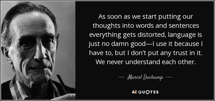 As soon as we start putting our thoughts into words and sentences everything gets distorted, language is just no damn good—I use it because I have to, but I don’t put any trust in it. We never understand each other. - Marcel Duchamp