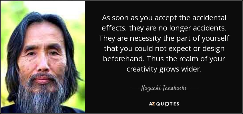 As soon as you accept the accidental effects, they are no longer accidents. They are necessity the part of yourself that you could not expect or design beforehand. Thus the realm of your creativity grows wider. - Kazuaki Tanahashi