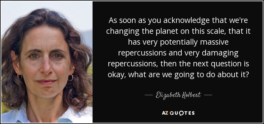As soon as you acknowledge that we're changing the planet on this scale, that it has very potentially massive repercussions and very damaging repercussions, then the next question is okay, what are we going to do about it? - Elizabeth Kolbert