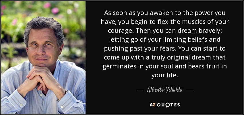 As soon as you awaken to the power you have, you begin to flex the muscles of your courage. Then you can dream bravely: letting go of your limiting beliefs and pushing past your fears. You can start to come up with a truly original dream that germinates in your soul and bears fruit in your life. - Alberto Villoldo