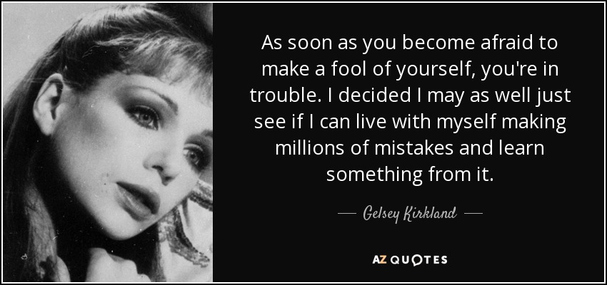 As soon as you become afraid to make a fool of yourself, you're in trouble. I decided I may as well just see if I can live with myself making millions of mistakes and learn something from it. - Gelsey Kirkland