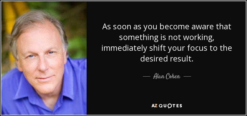 As soon as you become aware that something is not working, immediately shift your focus to the desired result. - Alan Cohen