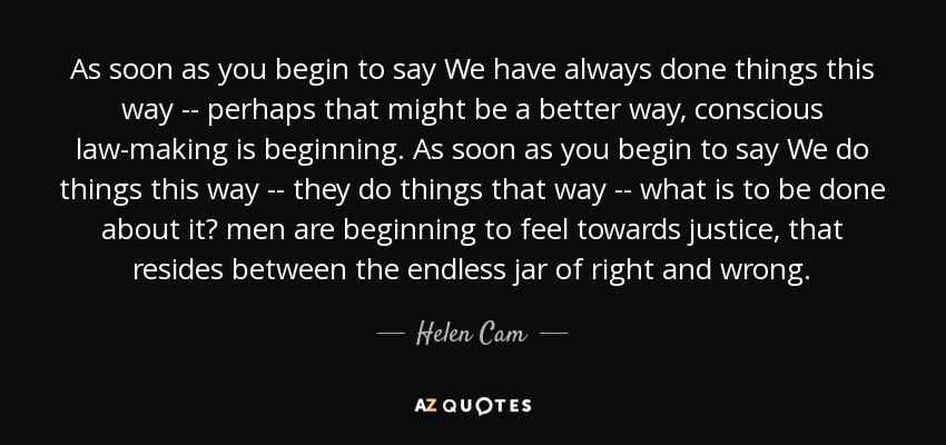 As soon as you begin to say We have always done things this way -- perhaps that might be a better way, conscious law-making is beginning. As soon as you begin to say We do things this way -- they do things that way -- what is to be done about it? men are beginning to feel towards justice, that resides between the endless jar of right and wrong. - Helen Cam