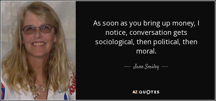 As soon as you bring up money, I notice, conversation gets sociological, then political, then moral. - Jane Smiley