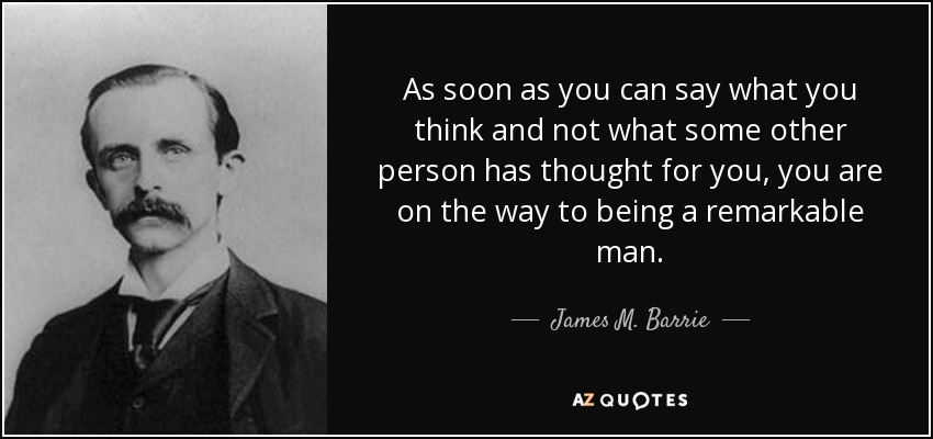 As soon as you can say what you think and not what some other person has thought for you, you are on the way to being a remarkable man. - James M. Barrie