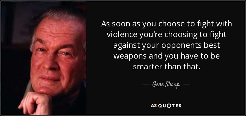 As soon as you choose to fight with violence you're choosing to fight against your opponents best weapons and you have to be smarter than that. - Gene Sharp
