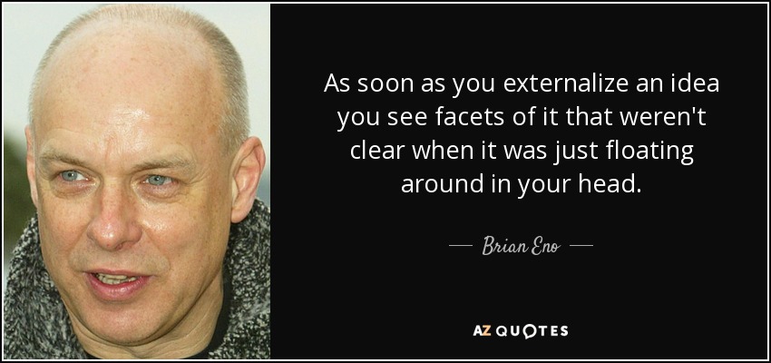 As soon as you externalize an idea you see facets of it that weren't clear when it was just floating around in your head. - Brian Eno