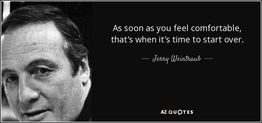 As soon as you feel comfortable, that's when it's time to start over. - Jerry Weintraub
