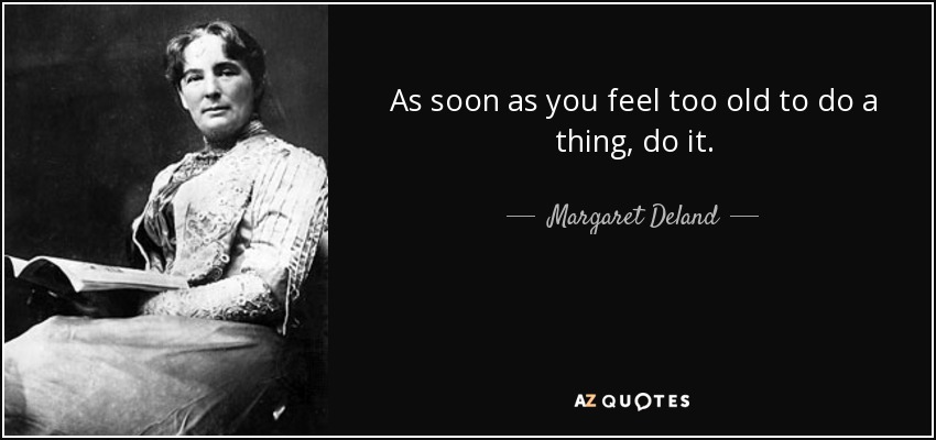 As soon as you feel too old to do a thing, do it. - Margaret Deland