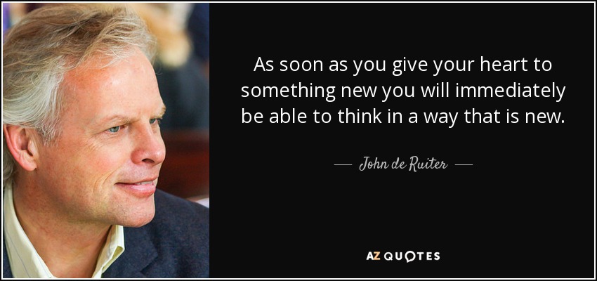 As soon as you give your heart to something new you will immediately be able to think in a way that is new. - John de Ruiter