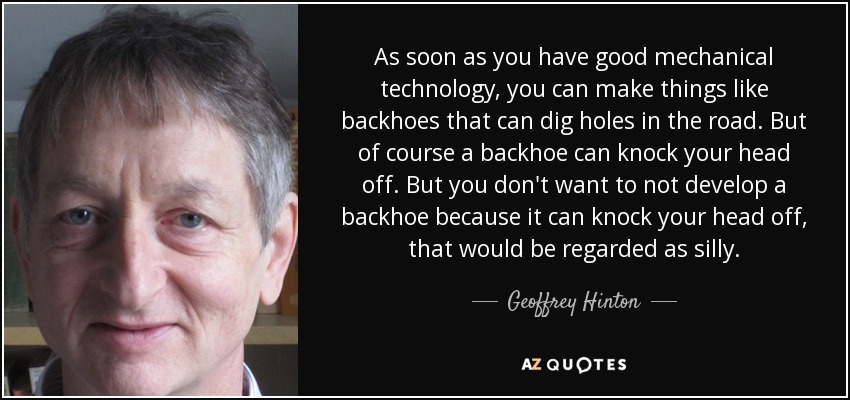 As soon as you have good mechanical technology, you can make things like backhoes that can dig holes in the road. But of course a backhoe can knock your head off. But you don't want to not develop a backhoe because it can knock your head off, that would be regarded as silly. - Geoffrey Hinton
