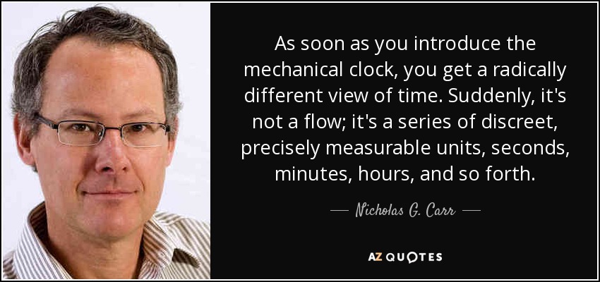 As soon as you introduce the mechanical clock, you get a radically different view of time. Suddenly, it's not a flow; it's a series of discreet, precisely measurable units, seconds, minutes, hours, and so forth. - Nicholas G. Carr