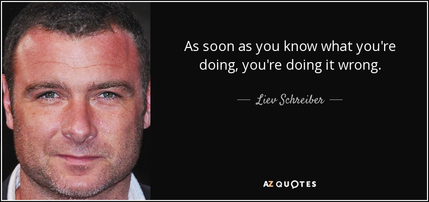 As soon as you know what you're doing, you're doing it wrong. - Liev Schreiber