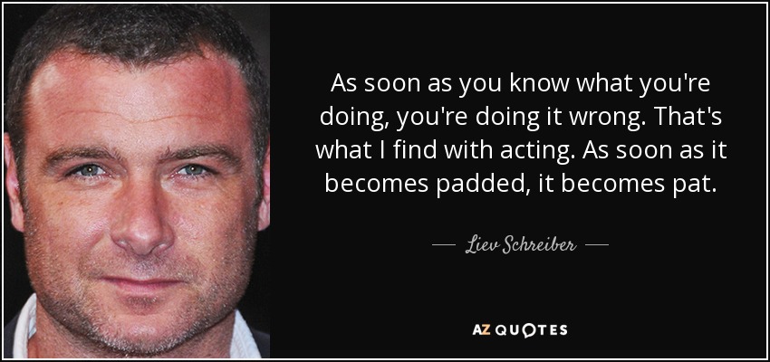 As soon as you know what you're doing, you're doing it wrong. That's what I find with acting. As soon as it becomes padded, it becomes pat. - Liev Schreiber