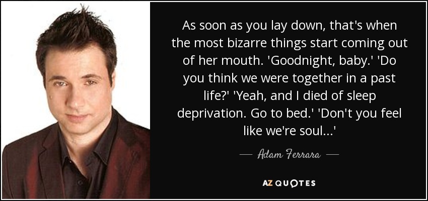 As soon as you lay down, that's when the most bizarre things start coming out of her mouth. 'Goodnight, baby.' 'Do you think we were together in a past life?' 'Yeah, and I died of sleep deprivation. Go to bed.' 'Don't you feel like we're soul...' - Adam Ferrara