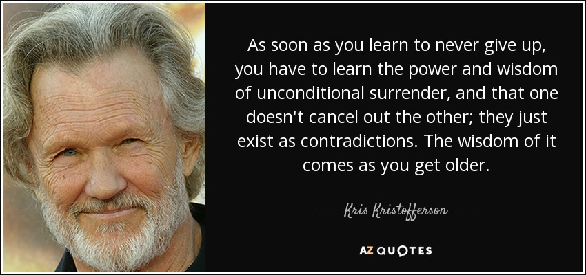 As soon as you learn to never give up, you have to learn the power and wisdom of unconditional surrender, and that one doesn't cancel out the other; they just exist as contradictions. The wisdom of it comes as you get older. - Kris Kristofferson