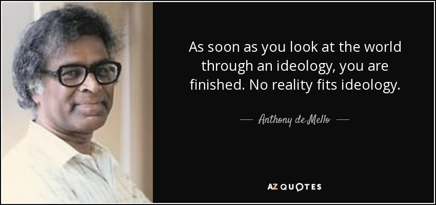 As soon as you look at the world through an ideology, you are finished. No reality fits ideology. - Anthony de Mello