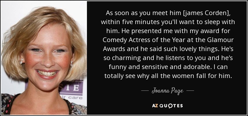 As soon as you meet him [james Corden], within five minutes you'll want to sleep with him. He presented me with my award for Comedy Actress of the Year at the Glamour Awards and he said such lovely things. He's so charming and he listens to you and he's funny and sensitive and adorable. I can totally see why all the women fall for him. - Joanna Page