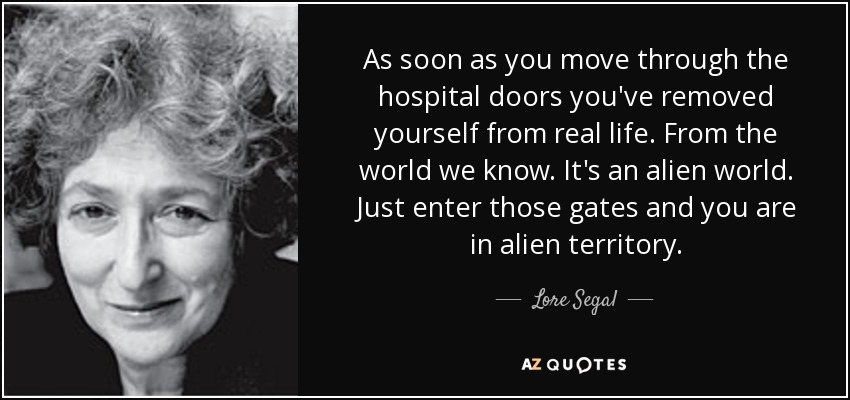 As soon as you move through the hospital doors you've removed yourself from real life. From the world we know. It's an alien world. Just enter those gates and you are in alien territory. - Lore Segal