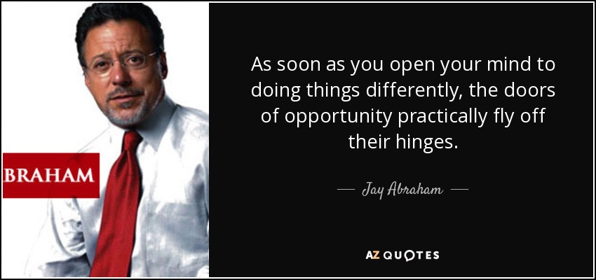 As soon as you open your mind to doing things differently, the doors of opportunity practically fly off their hinges. - Jay Abraham