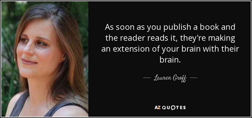 As soon as you publish a book and the reader reads it, they're making an extension of your brain with their brain. - Lauren Groff