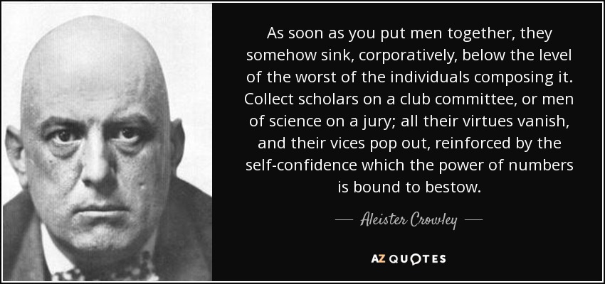 As soon as you put men together, they somehow sink, corporatively, below the level of the worst of the individuals composing it. Collect scholars on a club committee, or men of science on a jury; all their virtues vanish, and their vices pop out, reinforced by the self-confidence which the power of numbers is bound to bestow. - Aleister Crowley