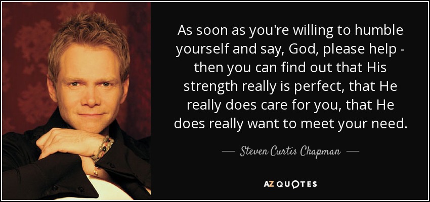 As soon as you're willing to humble yourself and say, God, please help - then you can find out that His strength really is perfect, that He really does care for you, that He does really want to meet your need. - Steven Curtis Chapman