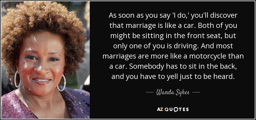 As soon as you say 'I do,' you'll discover that marriage is like a car. Both of you might be sitting in the front seat, but only one of you is driving. And most marriages are more like a motorcycle than a car. Somebody has to sit in the back, and you have to yell just to be heard. - Wanda Sykes