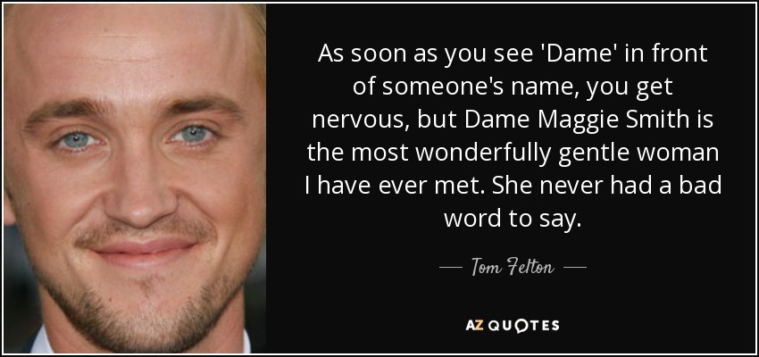 As soon as you see 'Dame' in front of someone's name, you get nervous, but Dame Maggie Smith is the most wonderfully gentle woman I have ever met. She never had a bad word to say. - Tom Felton