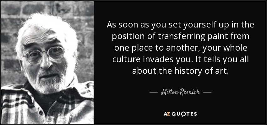 As soon as you set yourself up in the position of transferring paint from one place to another, your whole culture invades you. It tells you all about the history of art. - Milton Resnick