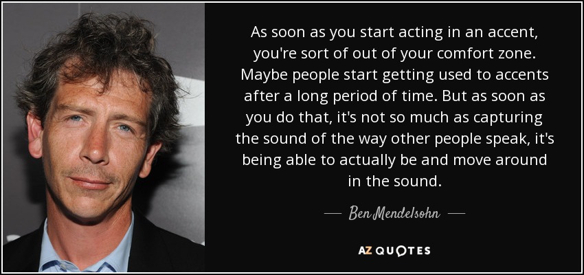As soon as you start acting in an accent, you're sort of out of your comfort zone. Maybe people start getting used to accents after a long period of time. But as soon as you do that, it's not so much as capturing the sound of the way other people speak, it's being able to actually be and move around in the sound. - Ben Mendelsohn