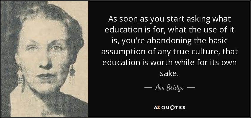 As soon as you start asking what education is for, what the use of it is, you're abandoning the basic assumption of any true culture, that education is worth while for its own sake. - Ann Bridge