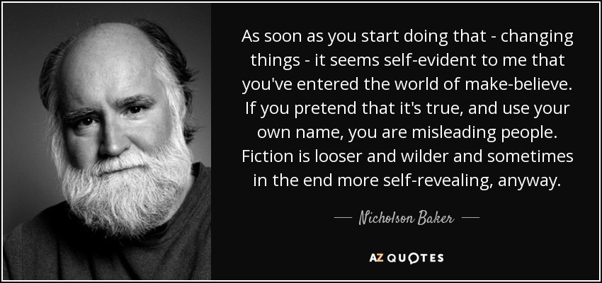 As soon as you start doing that - changing things - it seems self-evident to me that you've entered the world of make-believe. If you pretend that it's true, and use your own name, you are misleading people. Fiction is looser and wilder and sometimes in the end more self-revealing, anyway. - Nicholson Baker