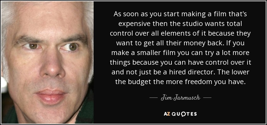 As soon as you start making a film that's expensive then the studio wants total control over all elements of it because they want to get all their money back. If you make a smaller film you can try a lot more things because you can have control over it and not just be a hired director. The lower the budget the more freedom you have. - Jim Jarmusch
