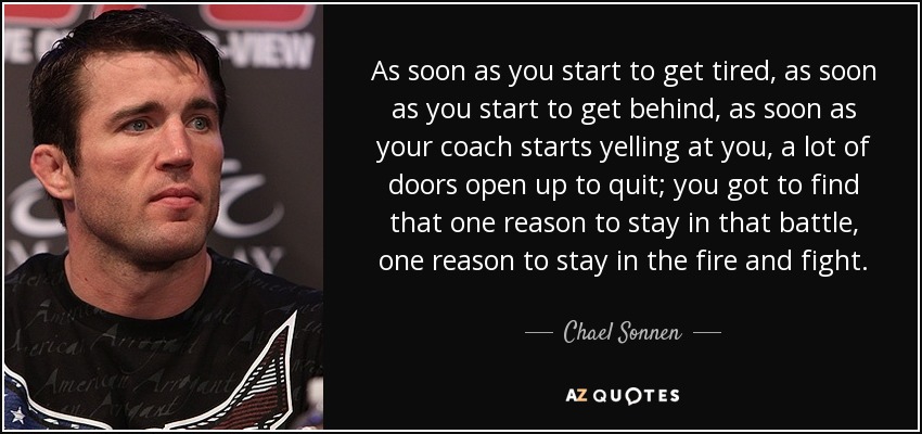As soon as you start to get tired, as soon as you start to get behind, as soon as your coach starts yelling at you, a lot of doors open up to quit; you got to find that one reason to stay in that battle, one reason to stay in the fire and fight. - Chael Sonnen
