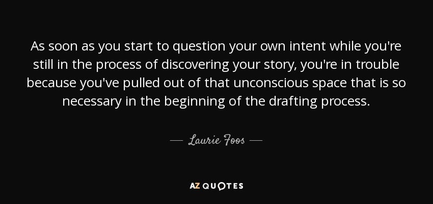 As soon as you start to question your own intent while you're still in the process of discovering your story, you're in trouble because you've pulled out of that unconscious space that is so necessary in the beginning of the drafting process. - Laurie Foos