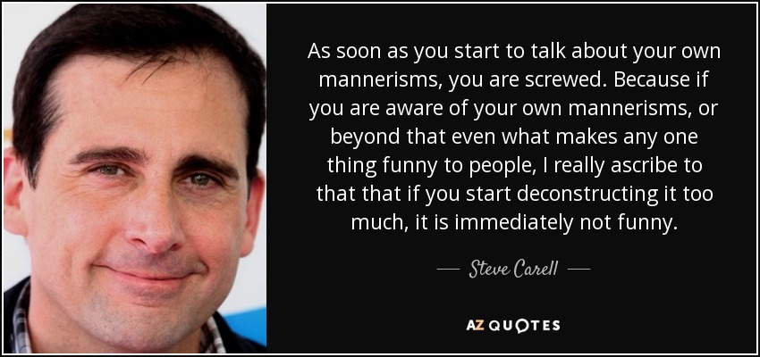 As soon as you start to talk about your own mannerisms, you are screwed. Because if you are aware of your own mannerisms, or beyond that even what makes any one thing funny to people, I really ascribe to that that if you start deconstructing it too much, it is immediately not funny. - Steve Carell