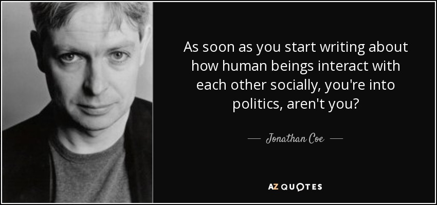 As soon as you start writing about how human beings interact with each other socially, you're into politics, aren't you? - Jonathan Coe